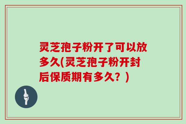 灵芝孢子粉开了可以放多久(灵芝孢子粉开封后保质期有多久？)