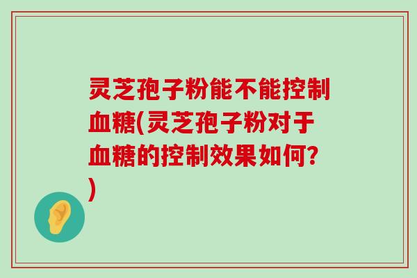 灵芝孢子粉能不能控制(灵芝孢子粉对于的控制效果如何？)