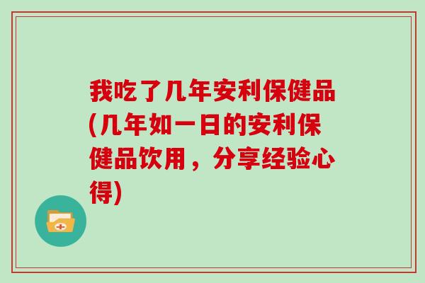 我吃了几年安利保健品(几年如一日的安利保健品饮用，分享经验心得)