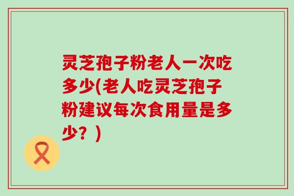 灵芝孢子粉老人一次吃多少(老人吃灵芝孢子粉建议每次食用量是多少？)