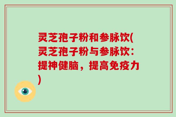 灵芝孢子粉和参脉饮(灵芝孢子粉与参脉饮：提神健脑，提高免疫力)