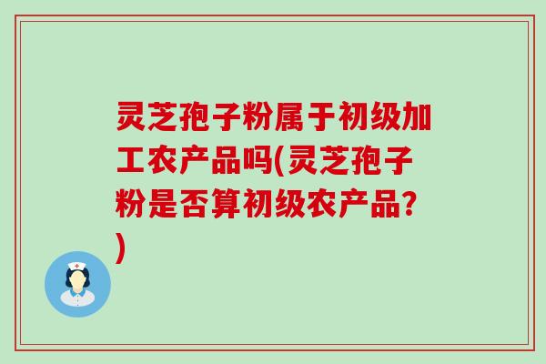 灵芝孢子粉属于初级加工农产品吗(灵芝孢子粉是否算初级农产品？)