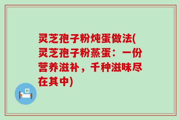 灵芝孢子粉炖蛋做法(灵芝孢子粉蒸蛋：一份营养滋补，千种滋味尽在其中)