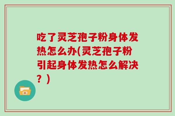 吃了灵芝孢子粉身体发热怎么办(灵芝孢子粉引起身体发热怎么解决？)