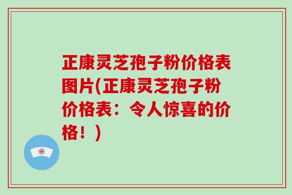 正康灵芝孢子粉价格表图片(正康灵芝孢子粉价格表：令人惊喜的价格！)