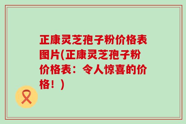 正康灵芝孢子粉价格表图片(正康灵芝孢子粉价格表：令人惊喜的价格！)