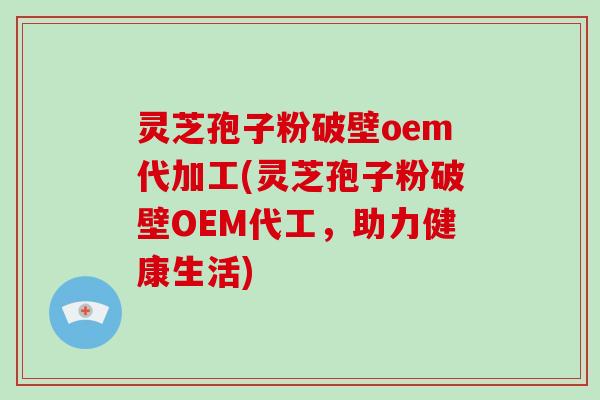 灵芝孢子粉破壁oem代加工(灵芝孢子粉破壁OEM代工，助力健康生活)