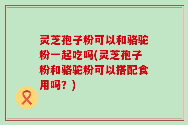 灵芝孢子粉可以和骆驼粉一起吃吗(灵芝孢子粉和骆驼粉可以搭配食用吗？)