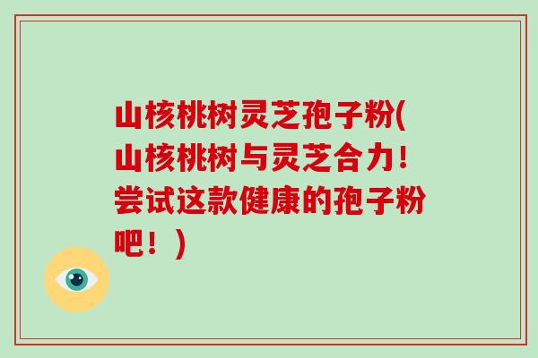 山核桃树灵芝孢子粉(山核桃树与灵芝合力！尝试这款健康的孢子粉吧！)