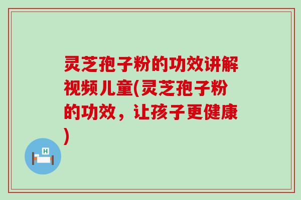 灵芝孢子粉的功效讲解视频儿童(灵芝孢子粉的功效，让孩子更健康)