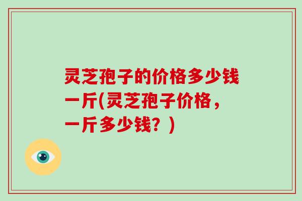 灵芝孢子的价格多少钱一斤(灵芝孢子价格，一斤多少钱？)