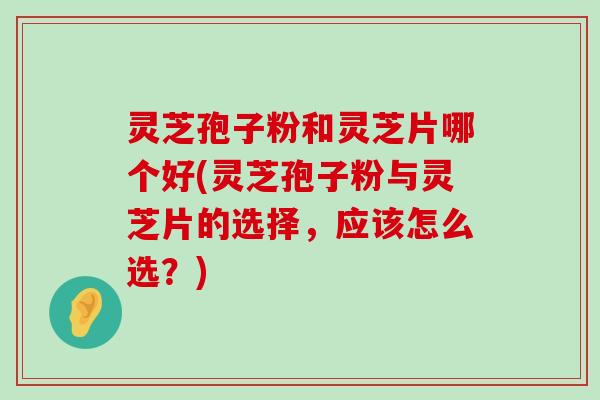 灵芝孢子粉和灵芝片哪个好(灵芝孢子粉与灵芝片的选择，应该怎么选？)