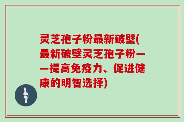 灵芝孢子粉新破壁(新破壁灵芝孢子粉——提高免疫力、促进健康的明智选择)