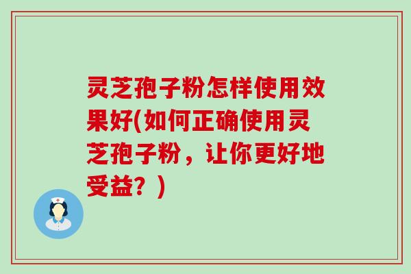 灵芝孢子粉怎样使用效果好(如何正确使用灵芝孢子粉，让你更好地受益？)