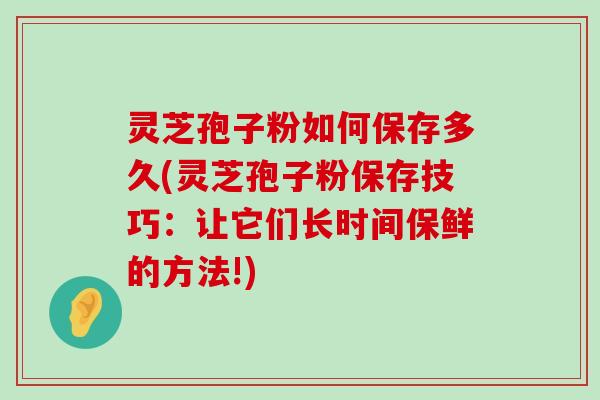 灵芝孢子粉如何保存多久(灵芝孢子粉保存技巧：让它们长时间保鲜的方法!)