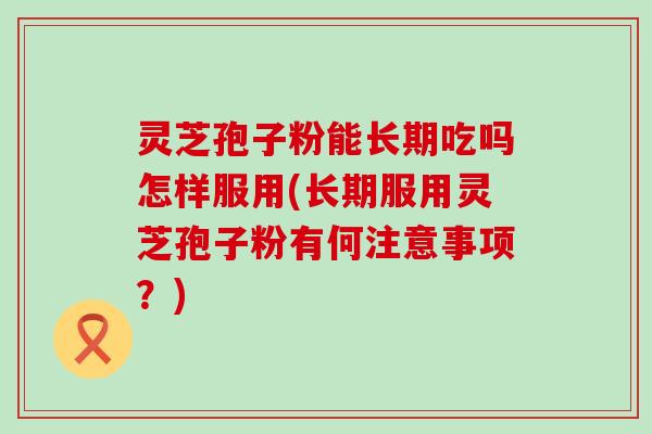 灵芝孢子粉能长期吃吗怎样服用(长期服用灵芝孢子粉有何注意事项？)