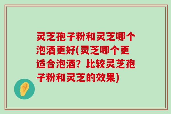 灵芝孢子粉和灵芝哪个泡酒更好(灵芝哪个更适合泡酒？比较灵芝孢子粉和灵芝的效果)