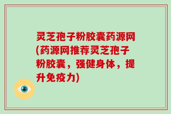 灵芝孢子粉胶囊药源网(药源网推荐灵芝孢子粉胶囊，强健身体，提升免疫力)