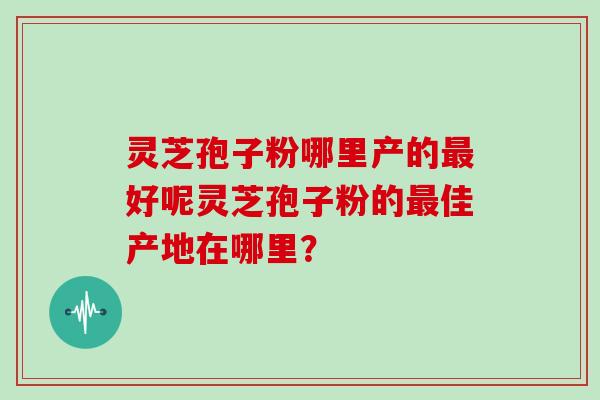 灵芝孢子粉哪里产的好呢灵芝孢子粉的佳产地在哪里？