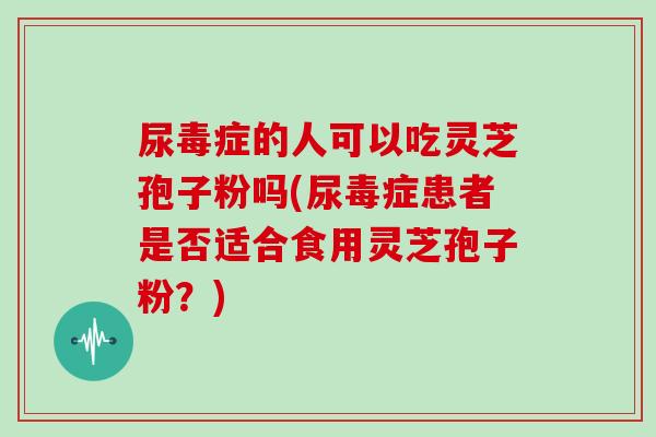 尿毒症的人可以吃灵芝孢子粉吗(尿毒症患者是否适合食用灵芝孢子粉？)