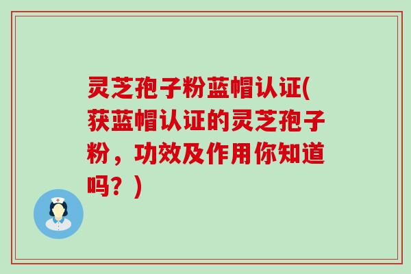 灵芝孢子粉蓝帽认证(获蓝帽认证的灵芝孢子粉，功效及作用你知道吗？)