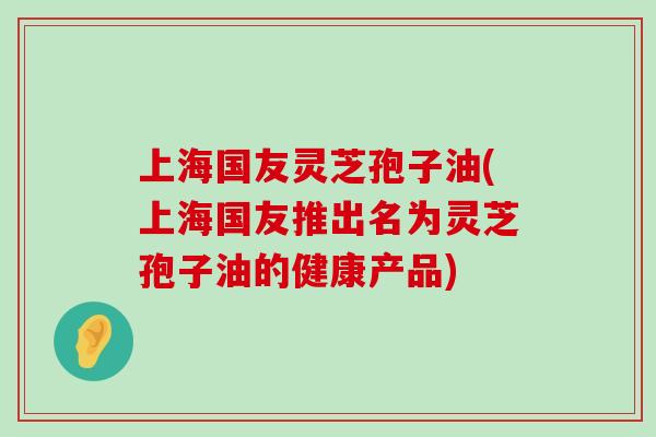 上海国友灵芝孢子油(上海国友推出名为灵芝孢子油的健康产品)