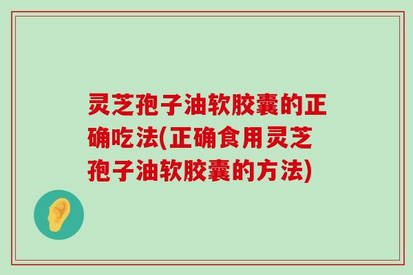 灵芝孢子油软胶囊的正确吃法(正确食用灵芝孢子油软胶囊的方法)