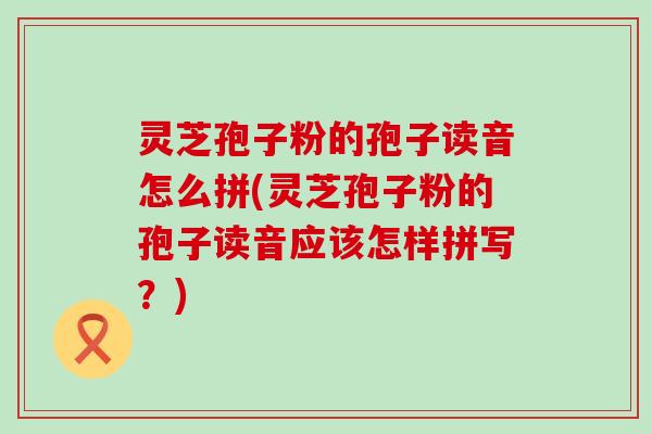 灵芝孢子粉的孢子读音怎么拼(灵芝孢子粉的孢子读音应该怎样拼写？)