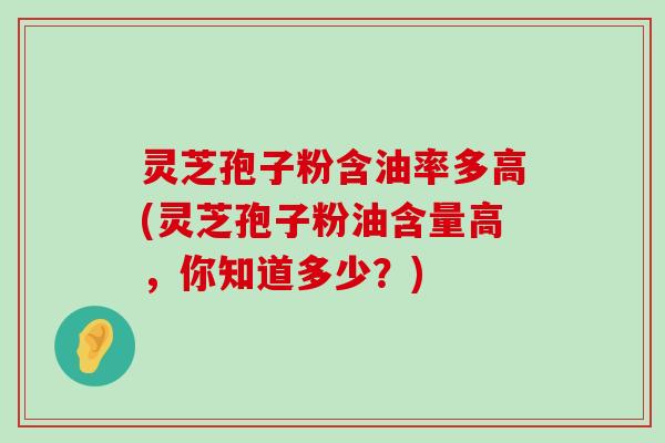 灵芝孢子粉含油率多高(灵芝孢子粉油含量高，你知道多少？)