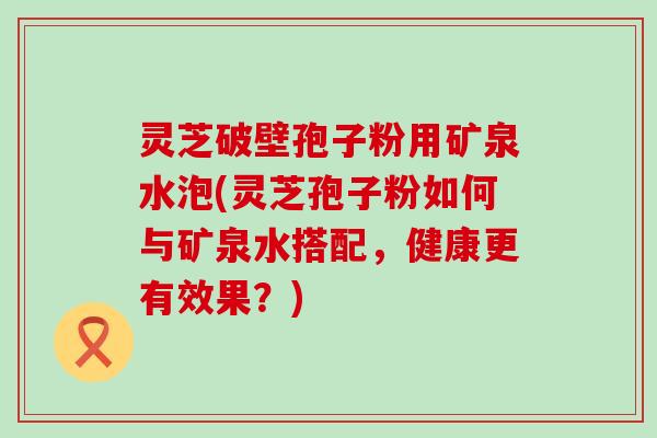 灵芝破壁孢子粉用矿泉水泡(灵芝孢子粉如何与矿泉水搭配，健康更有效果？)