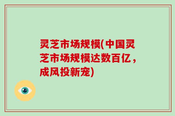 灵芝市场规模(中国灵芝市场规模达数百亿，成风投新宠)