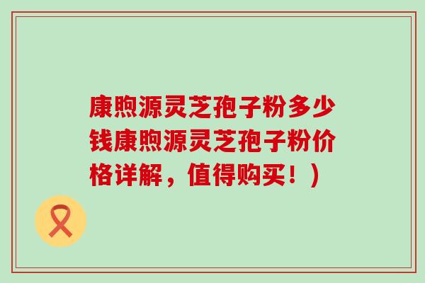 康煦源灵芝孢子粉多少钱康煦源灵芝孢子粉价格详解，值得购买！)