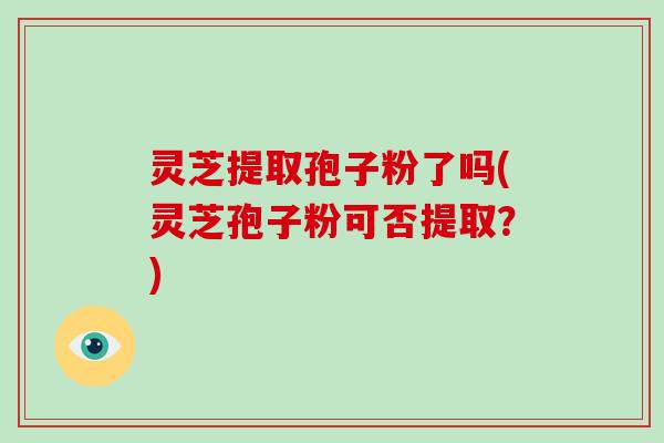 灵芝提取孢子粉了吗(灵芝孢子粉可否提取？)