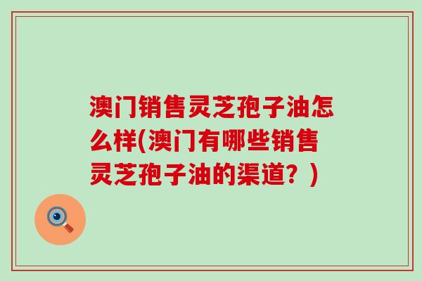 澳门销售灵芝孢子油怎么样(澳门有哪些销售灵芝孢子油的渠道？)