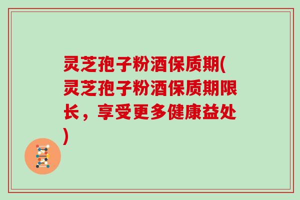 灵芝孢子粉酒保质期(灵芝孢子粉酒保质期限长，享受更多健康益处)