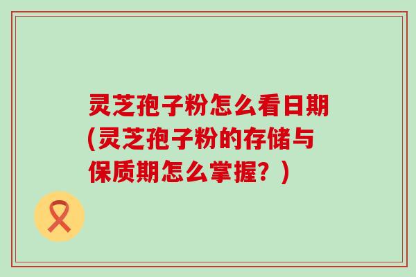 灵芝孢子粉怎么看日期(灵芝孢子粉的存储与保质期怎么掌握？)