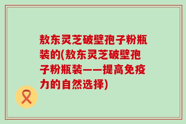 敖东灵芝破壁孢子粉瓶装的(敖东灵芝破壁孢子粉瓶装——提高免疫力的自然选择)