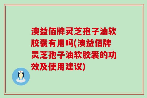 澳益佰牌灵芝孢子油软胶囊有用吗(澳益佰牌灵芝孢子油软胶囊的功效及使用建议)