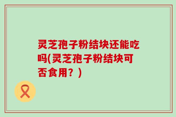 灵芝孢子粉结块还能吃吗(灵芝孢子粉结块可否食用？)