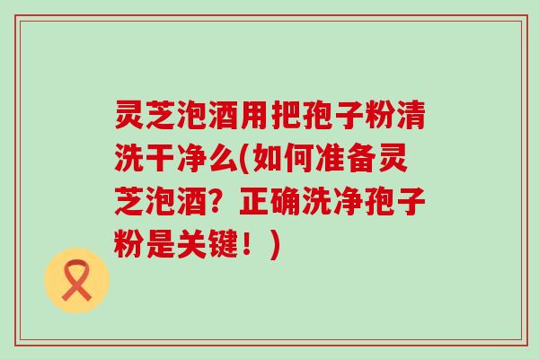 灵芝泡酒用把孢子粉清洗干净么(如何准备灵芝泡酒？正确洗净孢子粉是关键！)