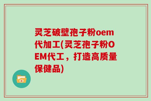 灵芝破壁孢子粉oem代加工(灵芝孢子粉OEM代工，打造高质量保健品)