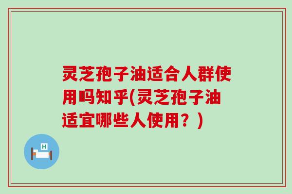 灵芝孢子油适合人群使用吗知乎(灵芝孢子油适宜哪些人使用？)