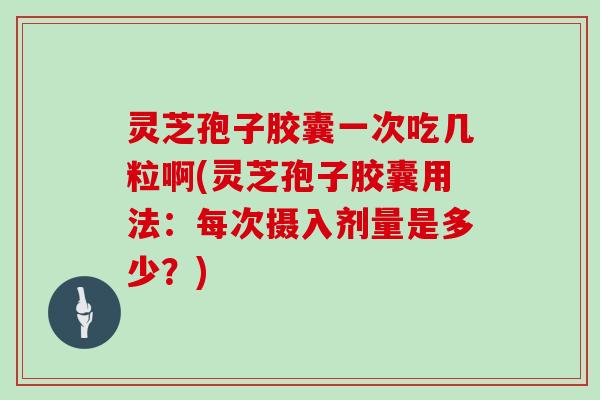 灵芝孢子胶囊一次吃几粒啊(灵芝孢子胶囊用法：每次摄入剂量是多少？)