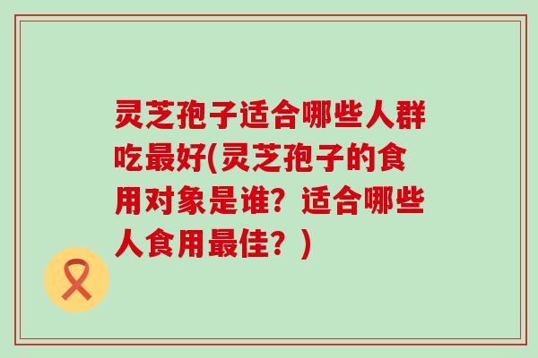 灵芝孢子适合哪些人群吃好(灵芝孢子的食用对象是谁？适合哪些人食用佳？)