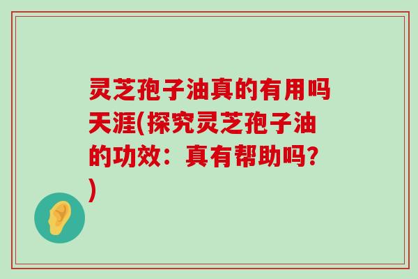 灵芝孢子油真的有用吗天涯(探究灵芝孢子油的功效：真有帮助吗？)