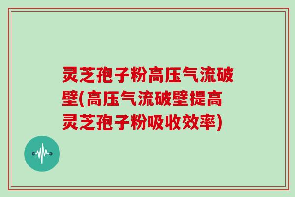 灵芝孢子粉高压气流破壁(高压气流破壁提高灵芝孢子粉吸收效率)