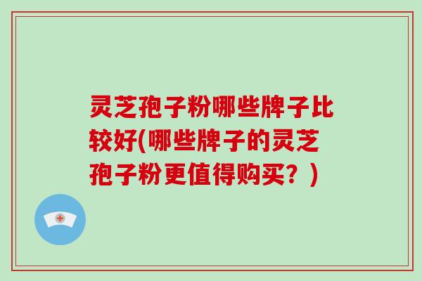 灵芝孢子粉哪些牌子比较好(哪些牌子的灵芝孢子粉更值得购买？)