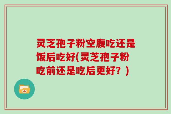 灵芝孢子粉空腹吃还是饭后吃好(灵芝孢子粉吃前还是吃后更好？)