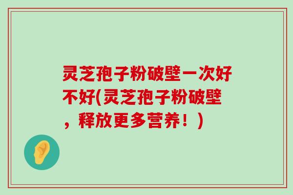 灵芝孢子粉破壁一次好不好(灵芝孢子粉破壁，释放更多营养！)