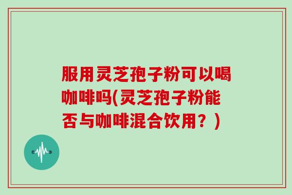 服用灵芝孢子粉可以喝咖啡吗(灵芝孢子粉能否与咖啡混合饮用？)